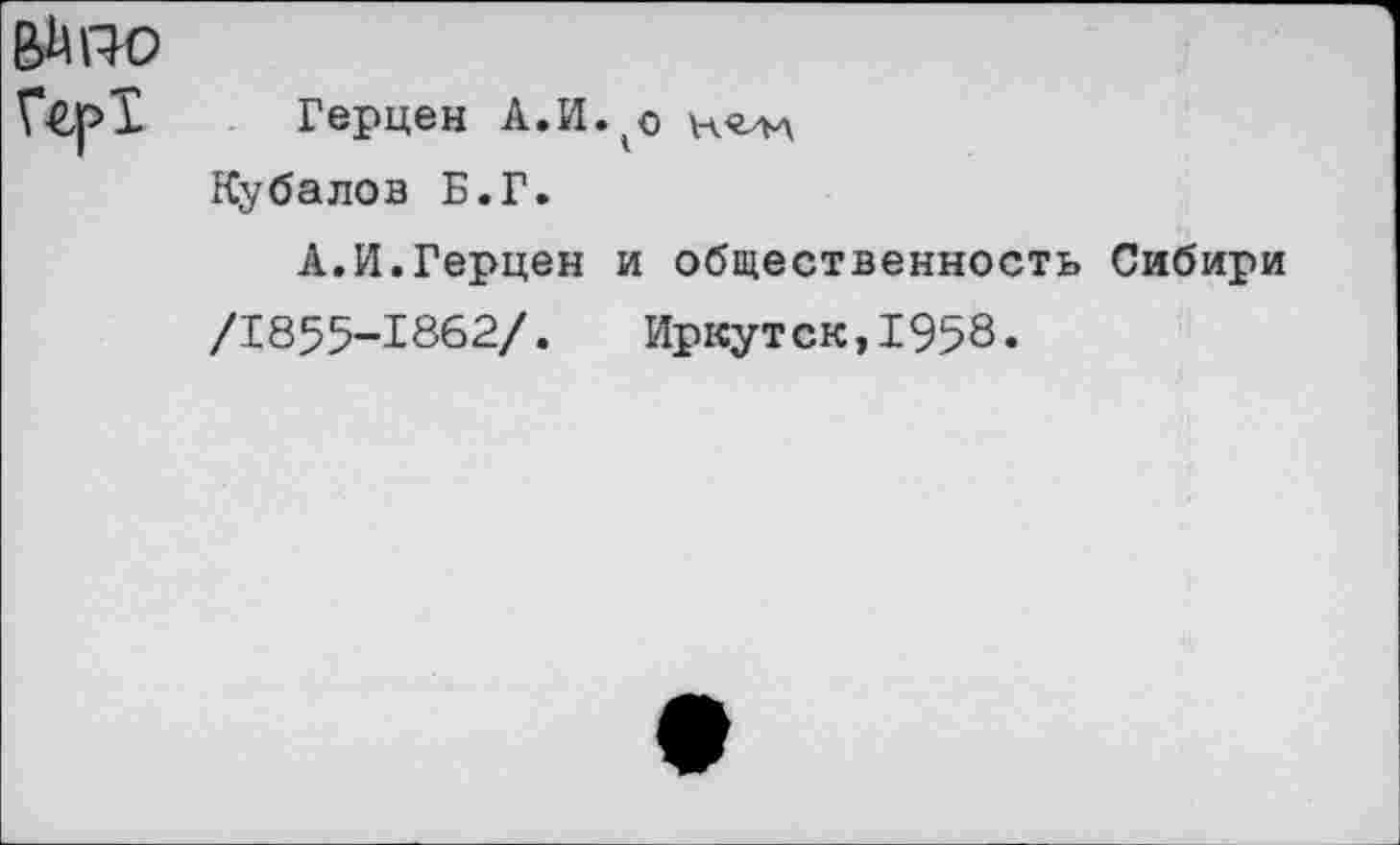 ﻿е>м по
Герцен А.И.^о Кубалов Б.Г.
А.И.Герцен и общественность Сибири
/1855-1862/. Иркутск,1958.